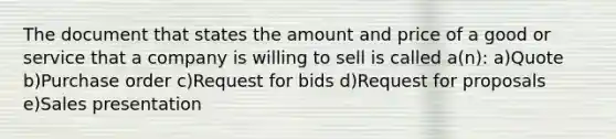 The document that states the amount and price of a good or service that a company is willing to sell is called a(n): a)Quote b)Purchase order c)Request for bids d)Request for proposals e)Sales presentation