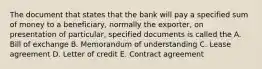 The document that states that the bank will pay a specified sum of money to a beneficiary, normally the exporter, on presentation of particular, specified documents is called the A. Bill of exchange B. Memorandum of understanding C. Lease agreement D. Letter of credit E. Contract agreement