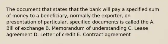 The document that states that the bank will pay a specified sum of money to a beneficiary, normally the exporter, on presentation of particular, specified documents is called the A. Bill of exchange B. Memorandum of understanding C. Lease agreement D. Letter of credit E. Contract agreement