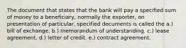 The document that states that the bank will pay a specified sum of money to a beneficiary, normally the exporter, on presentation of particular, specified documents is called the a.) bill of exchange. b.) memorandum of understanding. c.) lease agreement. d.) letter of credit. e.) contract agreement.