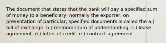 The document that states that the bank will pay a specified sum of money to a beneficiary, normally the exporter, on presentation of particular, specified documents is called the a.) bill of exchange. b.) memorandum of understanding. c.) lease agreement. d.) letter of credit. e.) contract agreement.