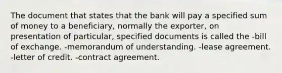 The document that states that the bank will pay a specified sum of money to a beneficiary, normally the exporter, on presentation of particular, specified documents is called the -bill of exchange. -memorandum of understanding. -lease agreement. -letter of credit. -contract agreement.