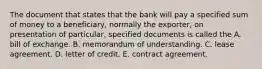 The document that states that the bank will pay a specified sum of money to a beneficiary, normally the exporter, on presentation of particular, specified documents is called the A. bill of exchange. B. memorandum of understanding. C. lease agreement. D. letter of credit. E. contract agreement.