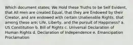 Which document states; We Hold these Truths to be Self Evident, that All men are created Equal, that they are Endowed by their Creator, and are endowed with certain Unalienable Rights, that among these are; Life, Liberty, and the pursuit of Happiness? a. US Constitution b. Bill of Rights c. Universal Declaration of Human Rights d. Declaration of Independence e. Emancipation Proclamation