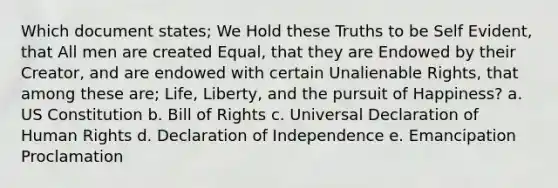 Which document states; We Hold these Truths to be Self Evident, that All men are created Equal, that they are Endowed by their Creator, and are endowed with certain Unalienable Rights, that among these are; Life, Liberty, and the pursuit of Happiness? a. US Constitution b. Bill of Rights c. Universal Declaration of Human Rights d. Declaration of Independence e. Emancipation Proclamation