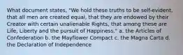 What document states, "We hold these truths to be self-evident, that all men are created equal, that they are endowed by their Creator with certain unalienable Rights, that among these are Life, Liberty and the pursuit of Happiness." a. the Articles of Confederation b. the Mayflower Compact c. the Magna Carta d. the Declaration of Independence