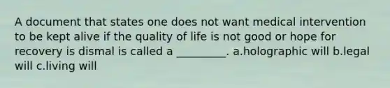 A document that states one does not want medical intervention to be kept alive if the quality of life is not good or hope for recovery is dismal is called a _________. a.holographic will b.legal will c.living will