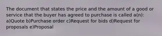 The document that states the price and the amount of a good or service that the buyer has agreed to purchase is called a(n): a)Quote b)Purchase order c)Request for bids d)Request for proposals e)Proposal