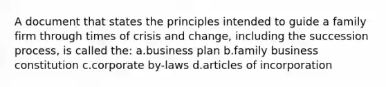 A document that states the principles intended to guide a family firm through times of crisis and change, including the succession process, is called the: a.business plan b.family business constitution c.corporate by-laws d.articles of incorporation