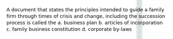 A document that states the principles intended to guide a family firm through times of crisis and change, including the succession process is called the a. business plan b. articles of incorporation c. family business constitution d. corporate by-laws