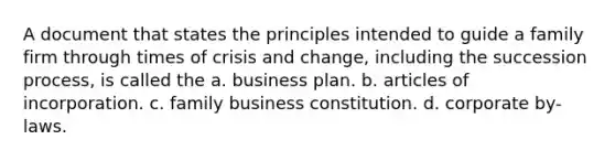 A document that states the principles intended to guide a family firm through times of crisis and change, including the succession process, is called the a. business plan. b. articles of incorporation. c. family business constitution. d. corporate by-laws.