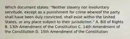 Which document states: "Neither slavery nor involuntary servitude, except as a punishment for crime whereof the party shall have been duly convicted, shall exist within the United States, or any place subject to their jurisdiction." A. Bill of Rights B. 13th Amendment of the Constitution C. 14th Amendment of the Constitution D. 15th Amendment of the Constitution