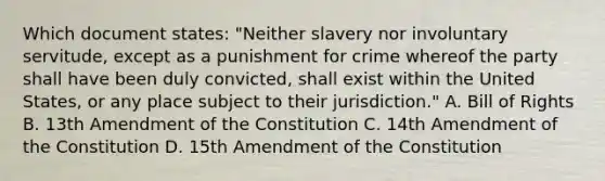 Which document states: "Neither slavery nor involuntary servitude, except as a punishment for crime whereof the party shall have been duly convicted, shall exist within the United States, or any place subject to their jurisdiction." A. Bill of Rights B. 13th Amendment of the Constitution C. 14th Amendment of the Constitution D. 15th Amendment of the Constitution