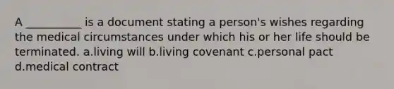 A __________ is a document stating a person's wishes regarding the medical circumstances under which his or her life should be terminated. a.living will b.living covenant c.personal pact d.medical contract