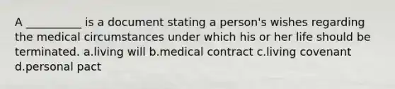 A __________ is a document stating a person's wishes regarding the medical circumstances under which his or her life should be terminated. a.living will b.medical contract c.living covenant d.personal pact