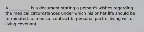 A __________ is a document stating a person's wishes regarding the medical circumstances under which his or her life should be terminated. a. medical contract b. personal pact c. living will d. living covenant