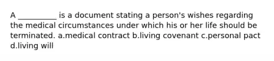 A __________ is a document stating a person's wishes regarding the medical circumstances under which his or her life should be terminated. a.medical contract b.living covenant c.personal pact d.living will