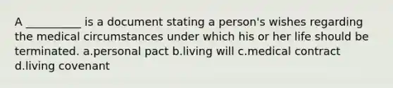 A __________ is a document stating a person's wishes regarding the medical circumstances under which his or her life should be terminated. a.personal pact b.living will c.medical contract d.living covenant