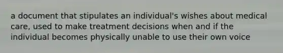 a document that stipulates an individual's wishes about medical care, used to make treatment decisions when and if the individual becomes physically unable to use their own voice