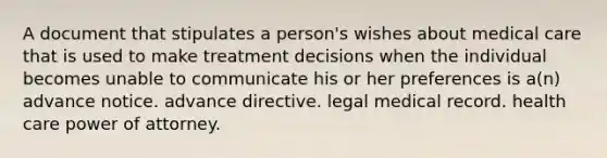 A document that stipulates a person's wishes about medical care that is used to make treatment decisions when the individual becomes unable to communicate his or her preferences is a(n) advance notice. advance directive. legal medical record. health care power of attorney.