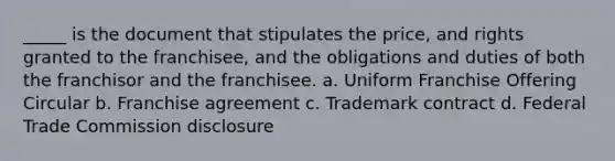 _____ is the document that stipulates the price, and rights granted to the franchisee, and the obligations and duties of both the franchisor and the franchisee. a. Uniform Franchise Offering Circular b. Franchise agreement c. Trademark contract d. Federal Trade Commission disclosure