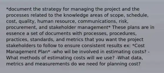 *document the strategy for managing the project and the processes related to the knowledge areas of scope, schedule, cost, quality, human resource, communications, risk, procurement, and stakeholder management* These plans are in essence a set of documents with processes, procedures, practices, standards, and metrics that you want the project stakeholders to follow to ensure consistent results ex: *Cost Management Plan* -who wil be involved in estimating costs? -What methods of estimating costs will we use? -What data, metrics and measurements do we need for planning cost?