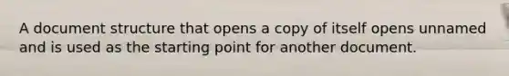 A document structure that opens a copy of itself opens unnamed and is used as the starting point for another document.