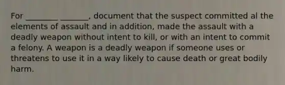 For ________ _______, document that the suspect committed al the elements of assault and in addition, made the assault with a deadly weapon without intent to kill, or with an intent to commit a felony. A weapon is a deadly weapon if someone uses or threatens to use it in a way likely to cause death or great bodily harm.