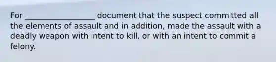 For __________________ document that the suspect committed all the elements of assault and in addition, made the assault with a deadly weapon with intent to kill, or with an intent to commit a felony.