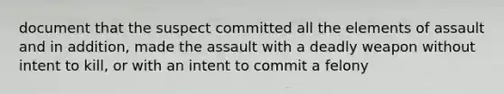 document that the suspect committed all the elements of assault and in addition, made the assault with a deadly weapon without intent to kill, or with an intent to commit a felony