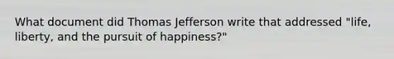 What document did Thomas Jefferson write that addressed "life, liberty, and the pursuit of happiness?"