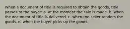 When a document of title is required to obtain the goods, title passes to the buyer: a. at the moment the sale is made. b. when the document of title is delivered. c. when the seller tenders the goods. d. when the buyer picks up the goods.