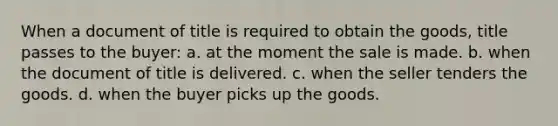 When a document of title is required to obtain the goods, title passes to the buyer: a. at the moment the sale is made. b. when the document of title is delivered. c. when the seller tenders the goods. d. when the buyer picks up the goods.