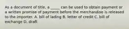 As a document of title, a _____ can be used to obtain payment or a written promise of payment before the merchandise is released to the importer. A. bill of lading B. letter of credit C. bill of exchange D. draft