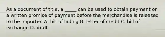 As a document of title, a _____ can be used to obtain payment or a written promise of payment before the merchandise is released to the importer. A. bill of lading B. letter of credit C. bill of exchange D. draft