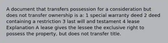 A document that transfers possession for a consideration but does not transfer ownership is a: 1 special warranty deed 2 deed containing a restriction 3 last will and testament 4 lease Explanation A lease gives the lessee the exclusive right to possess the property, but does not transfer title.