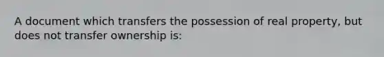 A document which transfers the possession of real property, but does not transfer ownership is: