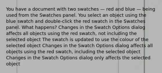 You have a document with two swatches — red and blue — being used from the Swatches panel. You select an object using the blue swatch and double-click the red swatch in the Swatches panel. What happens? Changes in the Swatch Options dialog affects all objects using the red swatch, not including the selected object The swatch is updated to use the colour of the selected object Changes in the Swatch Options dialog affects all objects using the red swatch, including the selected object Changes in the Swatch Options dialog only affects the selected object