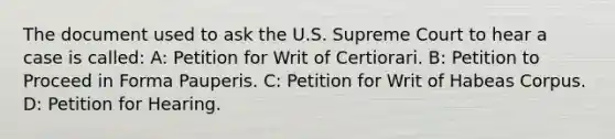 The document used to ask the U.S. Supreme Court to hear a case is called: A: Petition for Writ of Certiorari. B: Petition to Proceed in Forma Pauperis. C: Petition for Writ of Habeas Corpus. D: Petition for Hearing.