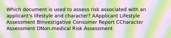 Which document is used to assess risk associated with an applicant's lifestyle and character? AApplicant Lifestyle Assessment BInvestigative Consumer Report CCharacter Assessment DNon-medical Risk Assessment