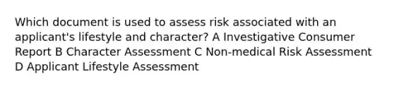 Which document is used to assess risk associated with an applicant's lifestyle and character? A Investigative Consumer Report B Character Assessment C Non-medical Risk Assessment D Applicant Lifestyle Assessment