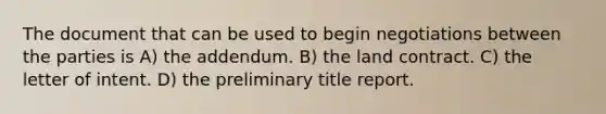 The document that can be used to begin negotiations between the parties is A) the addendum. B) the land contract. C) the letter of intent. D) the preliminary title report.