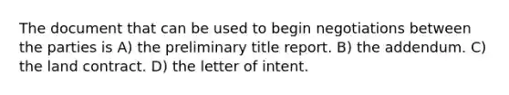 The document that can be used to begin negotiations between the parties is A) the preliminary title report. B) the addendum. C) the land contract. D) the letter of intent.