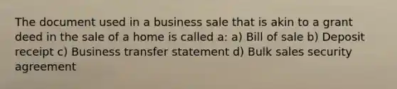 The document used in a business sale that is akin to a grant deed in the sale of a home is called a: a) Bill of sale b) Deposit receipt c) Business transfer statement d) Bulk sales security agreement