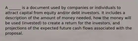 A ______ is a document used by companies or individuals to attract capital from equity and/or debt investors. It includes a description of the amount of money needed, how the money will be used (invested) to create a return for the investors, and projections of the expected future cash flows associated with the proposal.