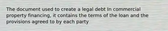 The document used to create a legal debt In commercial property financing, it contains the terms of the loan and the provisions agreed to by each party