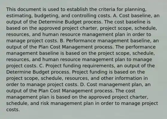 This document is used to establish the criteria for planning, estimating, budgeting, and controlling costs. A. Cost baseline, an output of the Determine Budget process. The cost baseline is based on the approved project charter, project scope, schedule, resources, and human resource management plan in order to manage project costs. B. Performance management baseline, an output of the Plan Cost Management process. The performance management baseline is based on the project scope, schedule, resources, and human resource management plan to manage project costs. C. Project funding requirements, an output of the Determine Budget process. Project funding is based on the project scope, schedule, resources, and other information in order to manage project costs. D. Cost management plan, an output of the Plan Cost Management process. The cost management plan is based on the approved project charter, schedule, and risk management plan in order to manage project costs.