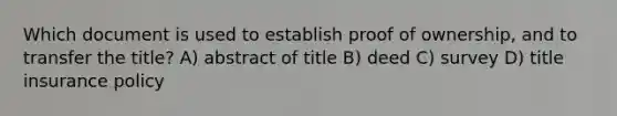 Which document is used to establish proof of ownership, and to transfer the title? A) abstract of title B) deed C) survey D) title insurance policy