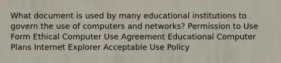 What document is used by many educational institutions to govern the use of computers and networks? Permission to Use Form Ethical Computer Use Agreement Educational Computer Plans Internet Explorer Acceptable Use Policy