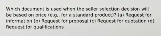 Which document is used when the seller selection decision will be based on price (e.g., for a standard product)? (a) Request for information (b) Request for proposal (c) Request for quotation (d) Request for qualifications